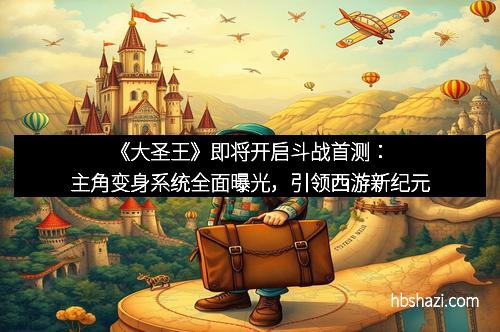 《大圣王》即将开启斗战首测：主角变身系统全面曝光，引领西游新纪元