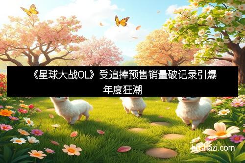 《星球大战OL》受追捧预售销量破记录引爆年度狂潮